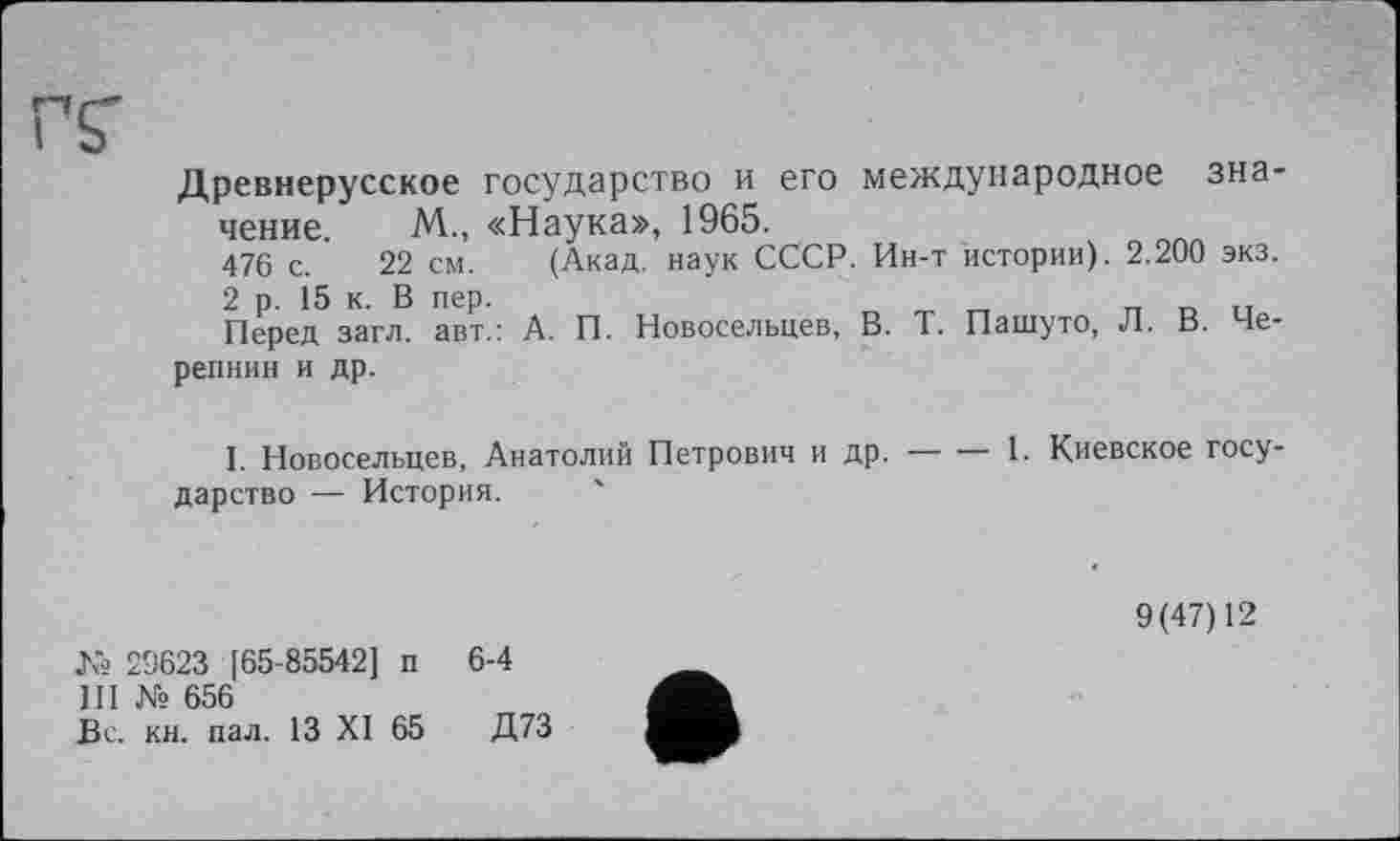 ﻿rv
Древнерусское государство и его международное значение. М., «Наука», 1965.
476 с. 22 см. (Акад, наук СССР. Ин-т истории). 2.200 экз.
2 р. 15 к. В пер.
Перед загл. авт.: А. П. Новосельцев, В. Т. Пашуто, Л. В. Черепнин и др.
I. Новосельцев, Анатолий Петрович и др.--1. Киевское госу-
дарство — История.
9(47)12
№ 29623 [65-85542] п 6-4
III № 656
Вс. кн. пал. 13 XI 65	Д73